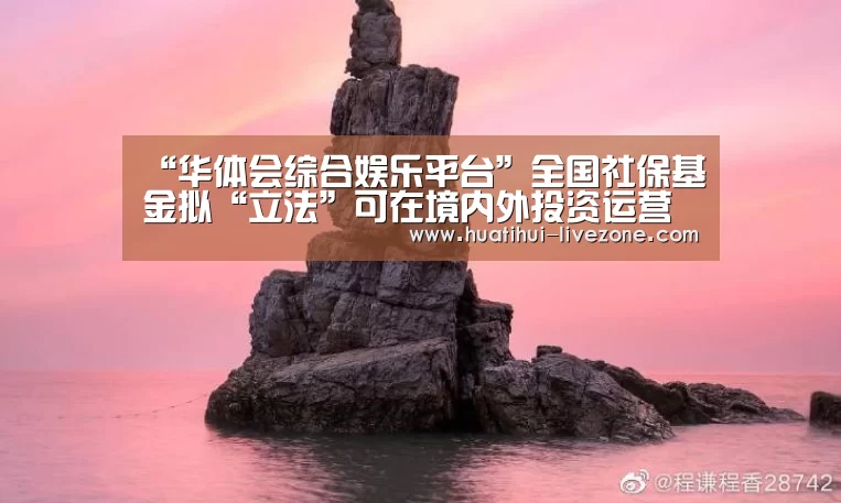 “华体会综合娱乐平台”全国社保基金拟“立法”可在境内外投资运营(图1) 华体会电子游艺